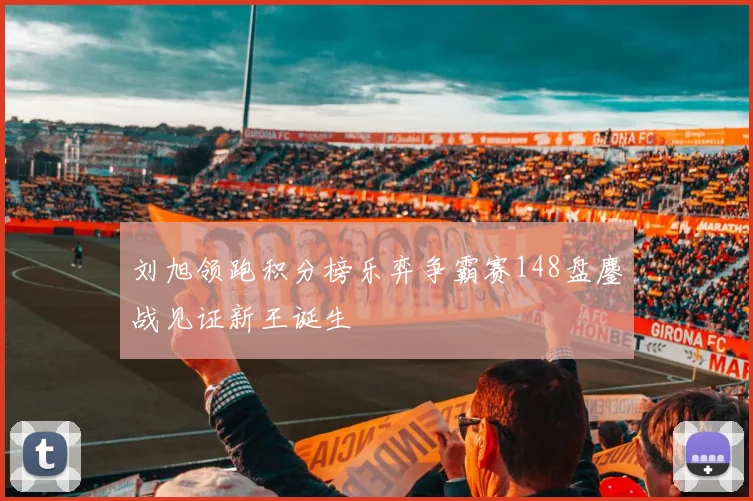 刘旭领跑积分榜乐弈争霸赛148盘鏖战见证新王诞生