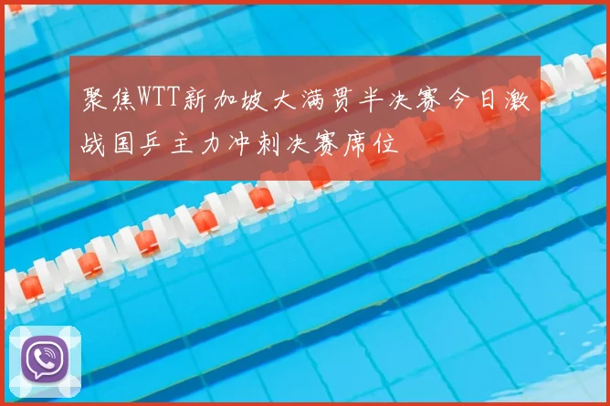 聚焦WTT新加坡大满贯半决赛今日激战国乒主力冲刺决赛席位