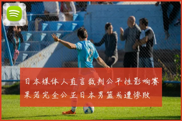 日本媒体人直言裁判公平性影响赛果若完全公正日本男篮或遭惨败