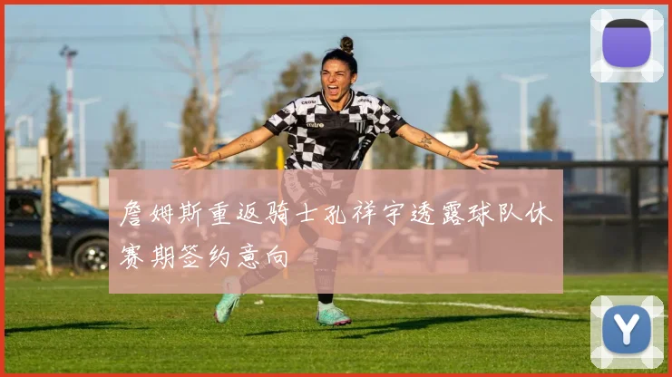 詹姆斯重返骑士孔祥宇透露球队休赛期签约意向