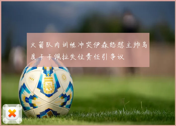 火箭队内训练冲突伊森怒怼主帅乌度卡卡佩拉失位责任引争议