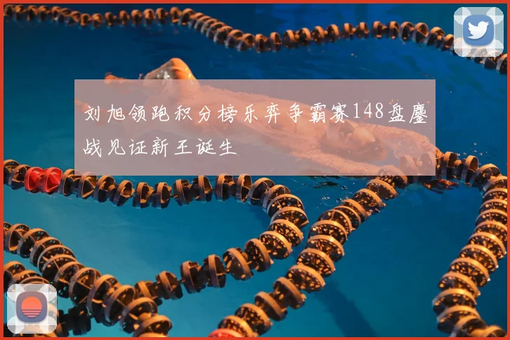 刘旭领跑积分榜乐弈争霸赛148盘鏖战见证新王诞生