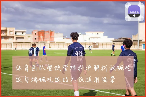 体育团队餐饮管理科学解析放碗吃饭与端碗吃饭的礼仪适用场景