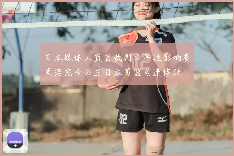日本媒体人直言裁判公平性影响赛果若完全公正日本男篮或遭惨败
