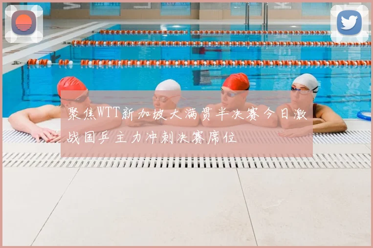 聚焦WTT新加坡大满贯半决赛今日激战国乒主力冲刺决赛席位