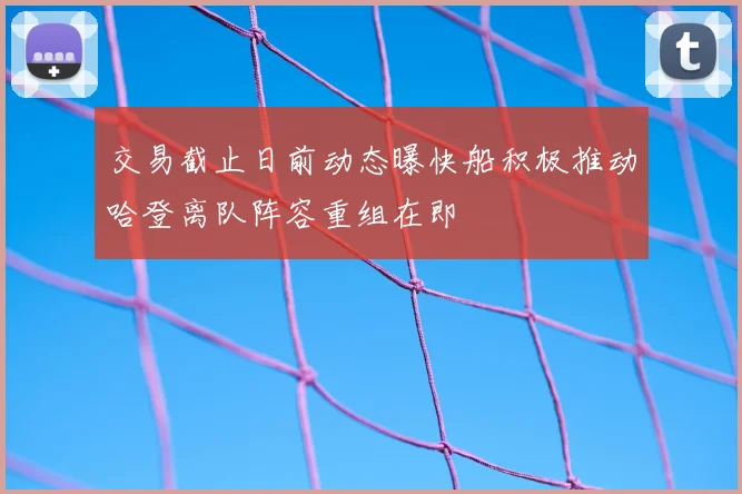 交易截止日前动态曝快船积极推动哈登离队阵容重组在即